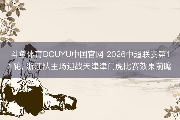 斗鱼体育DOUYU中国官网 2026中超联赛第11轮， 浙江队主场迎战天津津门虎比赛效果前瞻