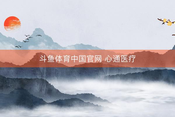 斗鱼体育中国官网 心通医疗