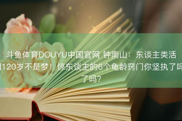 斗鱼体育DOUYU中国官网 钟南山：东谈主类活到120岁不是梦！惊东谈主的6个龟龄窍门你坚执了吗？