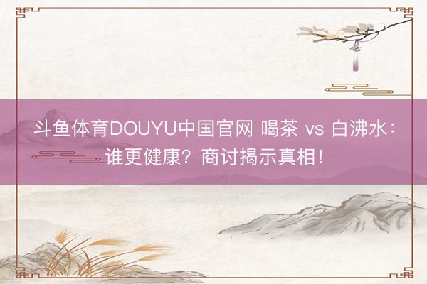 斗鱼体育DOUYU中国官网 喝茶 vs 白沸水：谁更健康？商讨揭示真相！