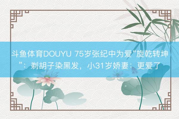 斗鱼体育DOUYU 75岁张纪中为爱“旋乾转坤”：剃胡子染黑发，小31岁娇妻：更爱了