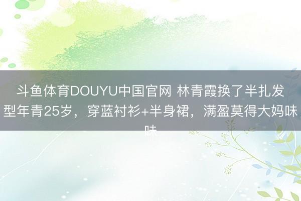 斗鱼体育DOUYU中国官网 林青霞换了半扎发型年青25岁，穿蓝衬衫+半身裙，满盈莫得大妈味
