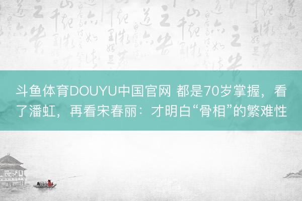 斗鱼体育DOUYU中国官网 都是70岁掌握，看了潘虹，再看宋春丽：才明白“骨相”的繁难性
