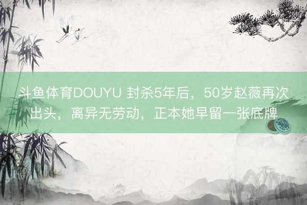 斗鱼体育DOUYU 封杀5年后，50岁赵薇再次出头，离异无劳动，正本她早留一张底牌