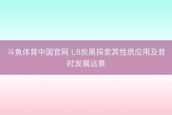 斗鱼体育中国官网 L8炭黑探索其性质应用及昔时发展远景