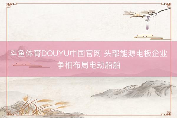 斗鱼体育DOUYU中国官网 头部能源电板企业争相布局电动船舶