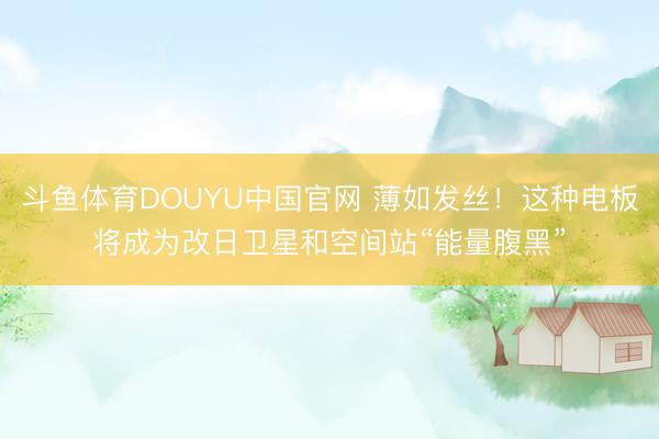 斗鱼体育DOUYU中国官网 薄如发丝！这种电板将成为改日卫星和空间站“能量腹黑”