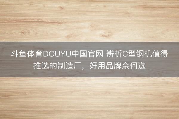 斗鱼体育DOUYU中国官网 辨析C型钢机值得推选的制造厂，好用品牌奈何选
