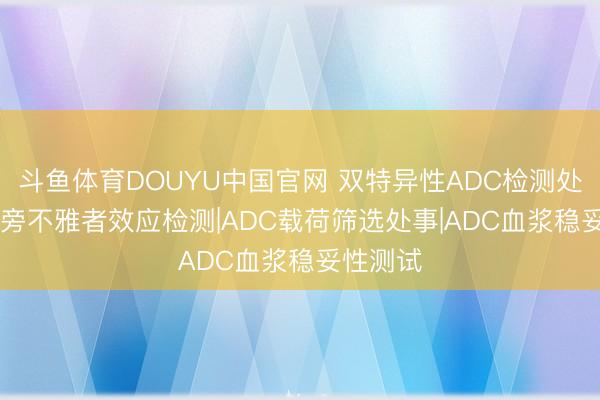 斗鱼体育DOUYU中国官网 双特异性ADC检测处事|ADC旁不雅者效应检测|ADC载荷筛选处事|ADC血浆稳妥性测试