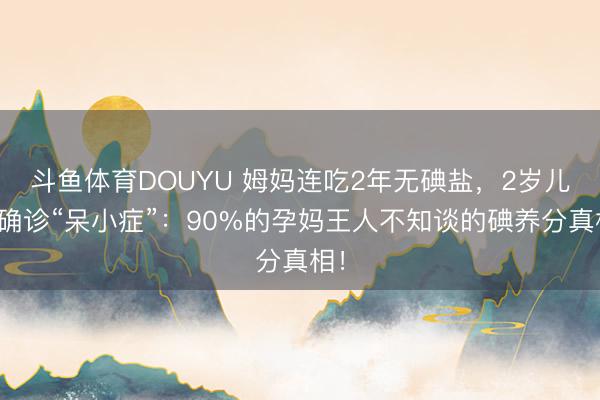 斗鱼体育DOUYU 姆妈连吃2年无碘盐,2岁儿子确诊“呆小症”:90%的孕妈王人不知谈的碘养分真相!