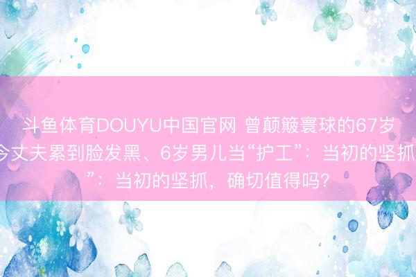 斗鱼体育DOUYU中国官网 曾颠簸寰球的67岁生娃夫妇，如今丈夫累到脸发黑、6岁男儿当“护工”：当初的坚抓，确切值得吗？