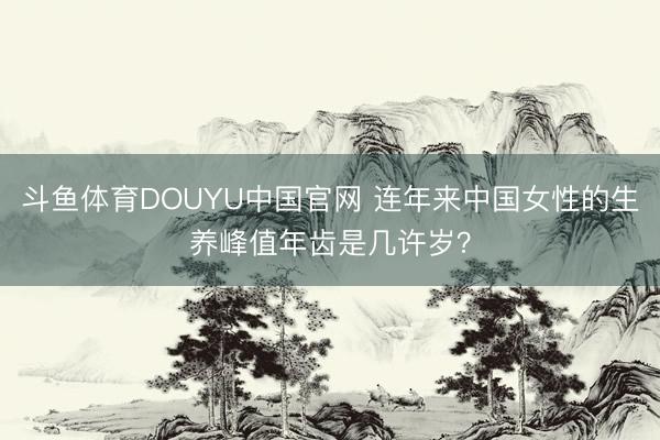 斗鱼体育DOUYU中国官网 连年来中国女性的生养峰值年齿是几许岁？