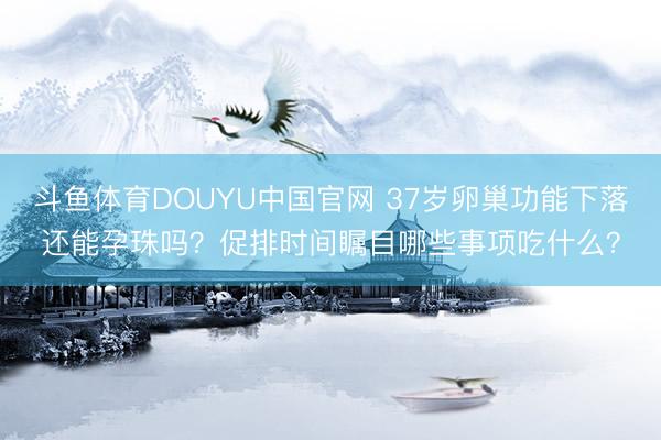 斗鱼体育DOUYU中国官网 37岁卵巢功能下落还能孕珠吗?促排时间瞩目哪些事项吃什么?