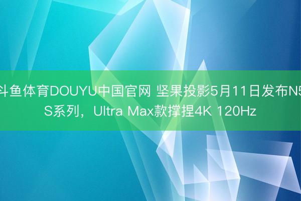 斗鱼体育DOUYU中国官网 坚果投影5月11日发布N5S系列,Ultra Max款撑捏4K 120Hz