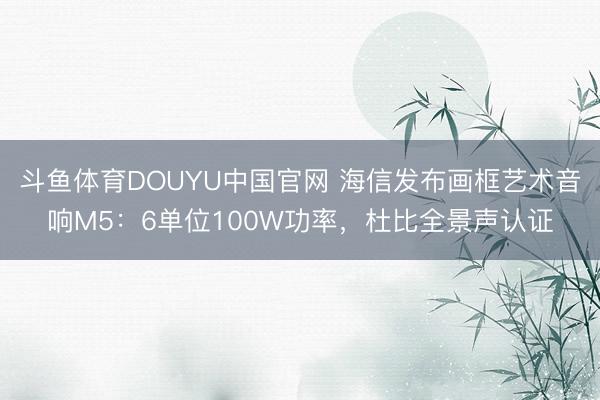 斗鱼体育DOUYU中国官网 海信发布画框艺术音响M5：6单位100W功率，杜比全景声认证