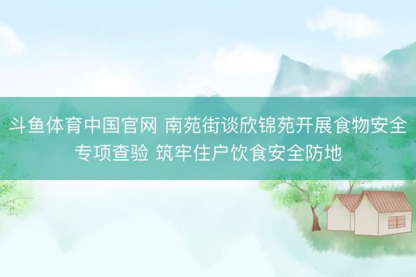 斗鱼体育中国官网 南苑街谈欣锦苑开展食物安全专项查验 筑牢住户饮食安全防地