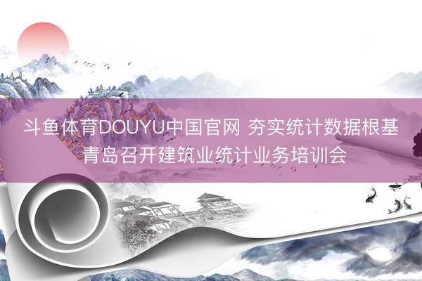 斗鱼体育DOUYU中国官网 夯实统计数据根基 青岛召开建筑业统计业务培训会