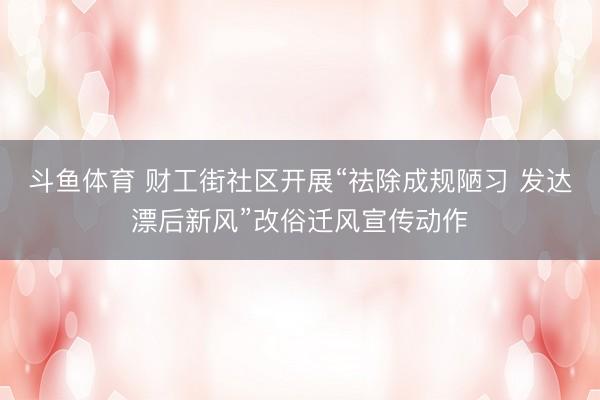 斗鱼体育 财工街社区开展“祛除成规陋习 发达漂后新风”改俗迁风宣传动作