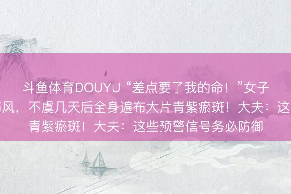 斗鱼体育DOUYU “差点要了我的命!”女子失慎受凉患上无为伤风,不虞几天后全身遍布大片青紫瘀斑!大夫:这些预警信号务必防御