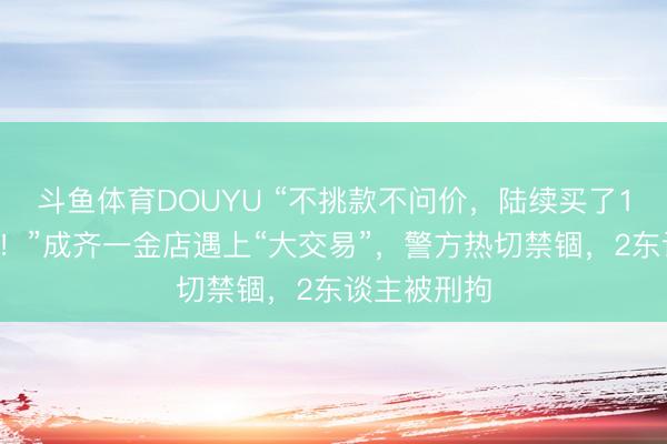 斗鱼体育DOUYU “不挑款不问价，陆续买了12万元黄金！”成齐一金店遇上“大交易”，警方热切禁锢，2东谈主被刑拘