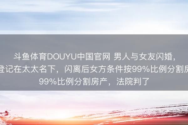 斗鱼体育DOUYU中国官网 男人与女友闪婚，并把千万房产登记在太太名下，闪离后女方条件按99%比例分割房产，法院判了