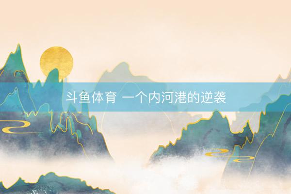 斗鱼体育 一个内河港的逆袭