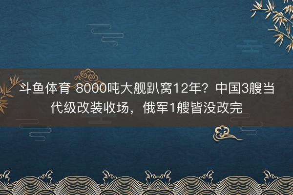 斗鱼体育 8000吨大舰趴窝12年？中国3艘当代级改装收场，俄军1艘皆没改完