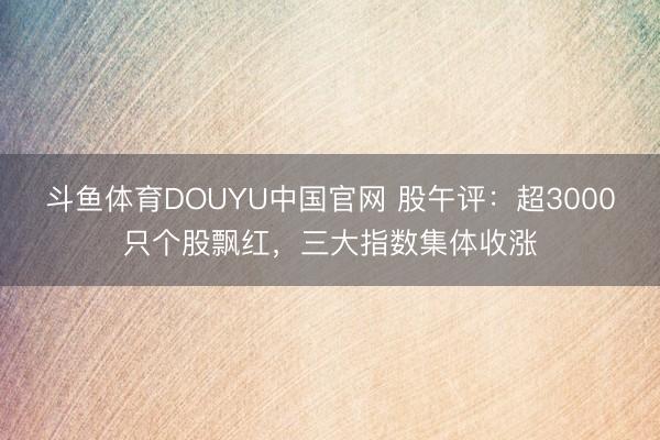 斗鱼体育DOUYU中国官网 股午评：超3000只个股飘红，三大指数集体收涨