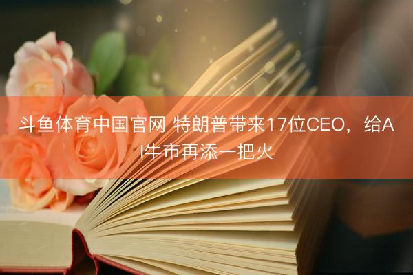 斗鱼体育中国官网 特朗普带来17位CEO，给AI牛市再添一把火