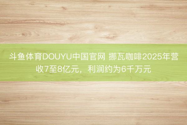 斗鱼体育DOUYU中国官网 挪瓦咖啡2025年营收7至8亿元,利润约为6千万元