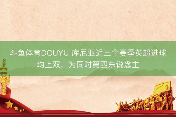 斗鱼体育DOUYU 库尼亚近三个赛季英超进球均上双，为同时第四东说念主