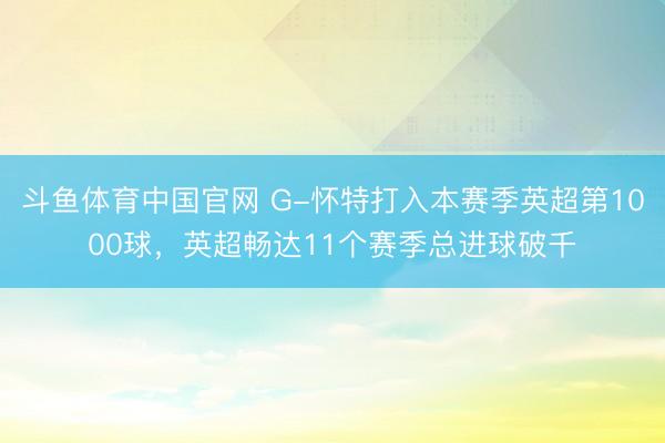 斗鱼体育中国官网 G-怀特打入本赛季英超第1000球，英超畅达11个赛季总进球破千