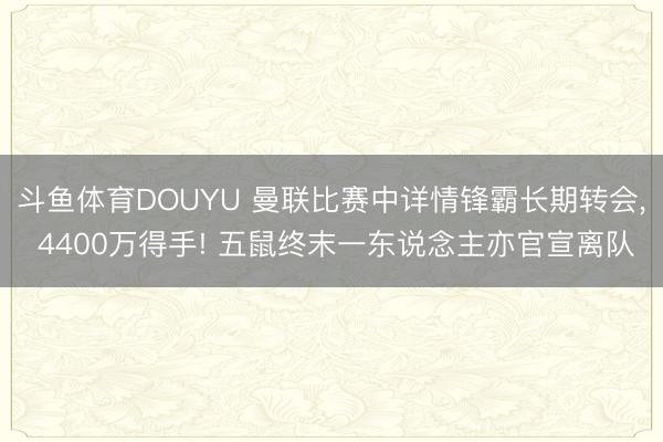 斗鱼体育DOUYU 曼联比赛中详情锋霸长期转会， 4400万得手! 五鼠终末一东说念主亦官宣离队