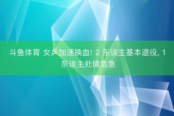 斗鱼体育 女乒加速换血! 2 东谈主基本退役, 1 东谈主处境危急