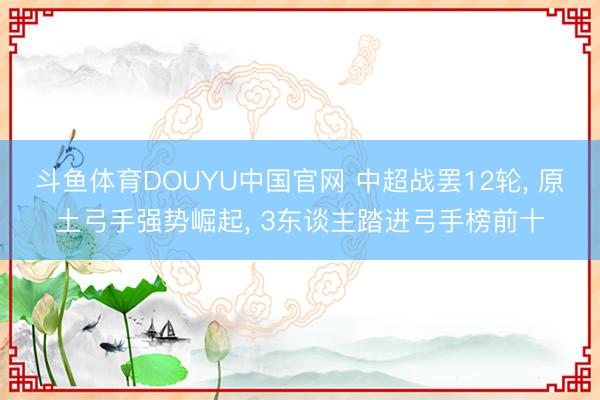 斗鱼体育DOUYU中国官网 中超战罢12轮， 原土弓手强势崛起， 3东谈主踏进弓手榜前十