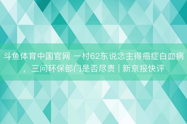 斗鱼体育中国官网 一村62东说念主得癌症白血病，三问环保部门是否尽责 | 新京报快评