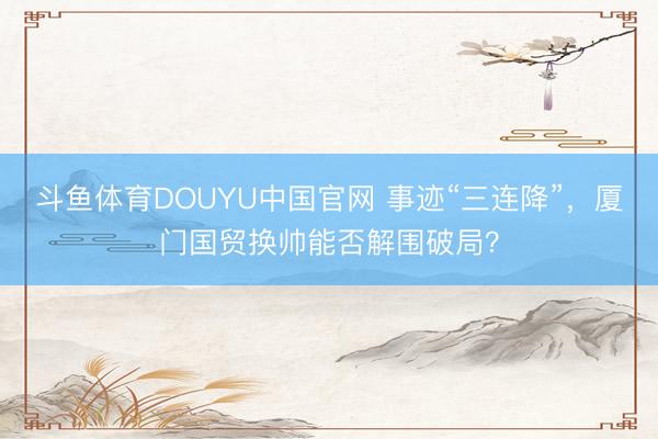 斗鱼体育DOUYU中国官网 事迹“三连降”，厦门国贸换帅能否解围破局？