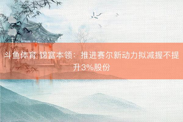 斗鱼体育 锦富本领：推进赛尔新动力拟减握不提升3%股份