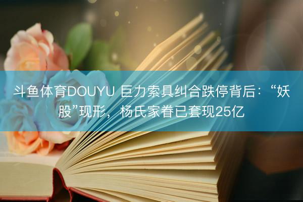 斗鱼体育DOUYU 巨力索具纠合跌停背后：“妖股”现形，杨氏家眷已套现25亿