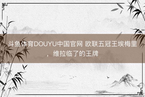 斗鱼体育DOUYU中国官网 欧联五冠王埃梅里，维拉临了的王牌