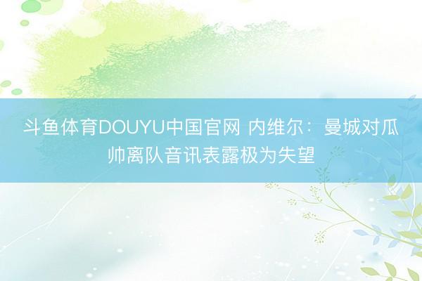 斗鱼体育DOUYU中国官网 内维尔：曼城对瓜帅离队音讯表露极为失望