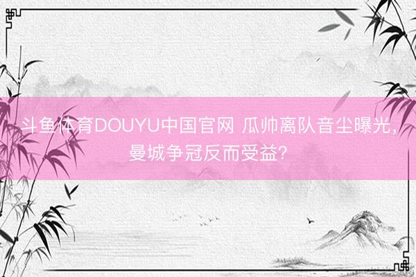 斗鱼体育DOUYU中国官网 瓜帅离队音尘曝光，曼城争冠反而受益？