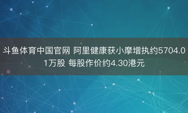 斗鱼体育中国官网 阿里健康获小摩增执约5704.01万股 每股作价约4.30港元
