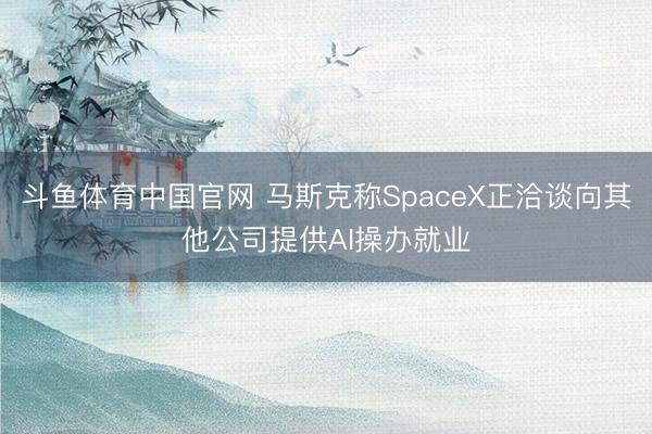 斗鱼体育中国官网 马斯克称SpaceX正洽谈向其他公司提供AI操办就业