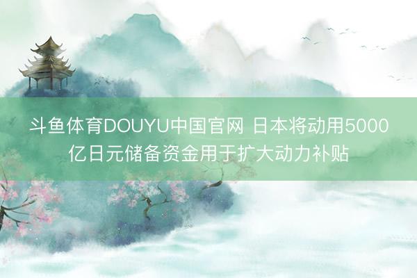 斗鱼体育DOUYU中国官网 日本将动用5000亿日元储备资金用于扩大动力补贴