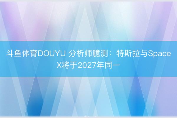 斗鱼体育DOUYU 分析师臆测：特斯拉与SpaceX将于2027年同一