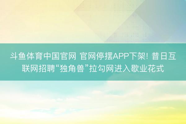 斗鱼体育中国官网 官网停摆APP下架! 昔日互联网招聘“独角兽”拉勾网进入歇业花式