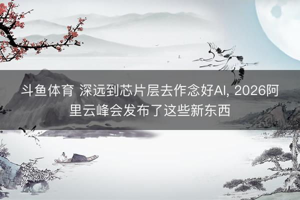 斗鱼体育 深远到芯片层去作念好AI， 2026阿里云峰会发布了这些新东西