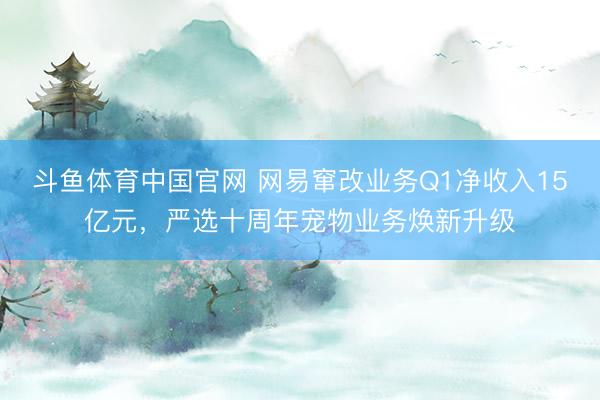 斗鱼体育中国官网 网易窜改业务Q1净收入15亿元，严选十周年宠物业务焕新升级
