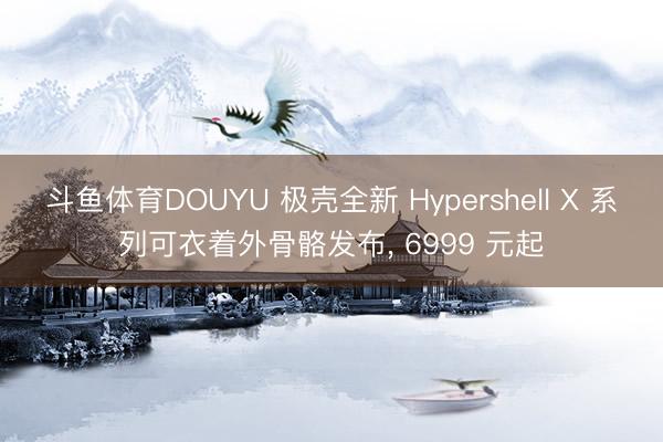 斗鱼体育DOUYU 极壳全新 Hypershell X 系列可衣着外骨骼发布， 6999 元起